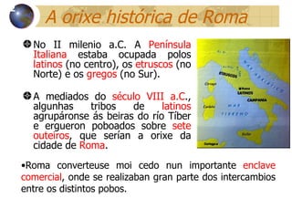 A orixe histórica de Roma No II milenio a.C. A  Península Italiana  estaba ocupada polos  latinos  (no centro), os  etruscos  (no Norte) e os  gregos  (no Sur).  A mediados do  século VIII a.C ., algunhas tribos de  latinos  agrupáronse ás beiras do río Tíber e ergueron poboados sobre  sete outeiros , que serían a orixe da cidade de  Roma . 12 Roma converteuse moi cedo nun  importante  enclave comercial , onde se realizaban gran parte dos intercambios entre os distintos pobos. 