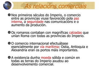 As relacións comerciais Nos primeiros séculos do Imperio, o comercio entre as provincias viuse favorecido pola  paz interna , a  seguridade  nas comunicacións e o aumento da produción . Os romanos contaban con magníficas  calzadas  que unían Roma con todas as provincias do Imperio. O comercio internacional efectuábase esencialmente por  vía marítima : Ostia, Antioquia e Alexandría eran os portos máis importantes. A existencia dunha  moeda  s ólida e  común en todas as terras do Imperio axudou ao desenvolvemento comercial. 12 