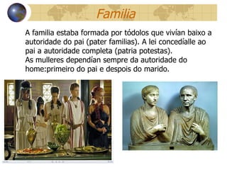 Familia A familia estaba formada por tódolos que vivían baixo a autoridade do pai (pater familias). A lei concedíalle ao pai a autoridade completa (patria potestas). As mulleres dependían sempre da autoridade do home:primeiro do pai e despois do marido. 