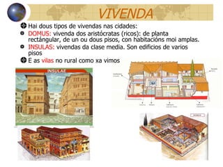 VIVENDA Hai dous tipos de vivendas nas cidades: DOMUS:  vivenda dos aristócratas (ricos): de planta rectángular, de un ou dous pisos, con habitacións moi amplas. INSULAS:  vivendas da clase media. Son edificios de varios pisos E as  vilas  no rural como xa vimos 