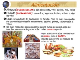 Alimentación Almorzo ( O  IENTACULUM  ) :  pan con aceite, viño, queixo, mel, froita Comida   ( O  PRANDIUM   ) :  carne fría, legumes, froitas, sobras e algo de viño  Cea:  comida forte do día facíase en familia. Para os máis ricos podía ser un verdadeiro festín: entremeses, asados, peixes, sobremesas e viños Os máis modestos contentábanse cunha cunca de cerais, algo de touciño, verduras e legumes soían beber  cervexa  quente Algo  esencial nas súas comidas eran as  salsas , como o  GARUM ,  (líquido que proviña  do repouso de peixes en barrís). 