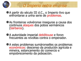 O Imperio entra en crise A partir do século III d.C., o Imperio tivo que enfrontarse a unha serie de  problemas . As fronteiras volvéronse inseguras a causa dos continuos  ataques  dos pobos xerm ánicos ( bárbaros ). A autoridade imperial  debilitouse  e foron frecuentes as revoltas contra o emperador. A estes problemas sumáronselles os problemas  económicos : descenso da produción agrícola e mineira, estancamento do comercio e empobrecemento da poboación. 12 
