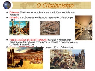 O Cristianismo Orixenes:  Xesús de Nazaret funda unha relixión monoteísta en Palestina Difusión:   Discípulos de Xesús. Polo Imperio foi difundido por Pablo PERSECUCIÓNS DO CRISTIANISMO  por que o  cristianismo negábase a dar culto ao emperador, rexeitaba o politeísmo e era contrario á escravitude Nerón  e  DIOCLECIANO : Grandes persecucións.  Catacumbas 