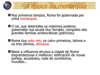 A  época da monarquía Nos primeiros tempos, Roma foi gobernada por unha  monarquía . O rei, que detentaba os máximos poderes, gobernaba coa axuda dun Senado, composto das grandes familias aristocr áticas (patricios) . Roma tivo  sete reis ; os catro primeiros, latinos e os tres últimos,  etruscos . Baixo a influencia etrusca a cidade de Roma engrandeceuse e mellorou: edificación de novas pontes, acuedutos, rede de sumidoiros, murallas... 12 