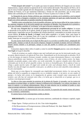Historia del Arte – Sofía Lanchas Arte Impresionista y Postimpresionista – Pág.: 10
“Visión después del sermón” es el cuadro que marca la ruptura definitiva de Gauguin con sus inicios
impresionista y supone además la superación de la visión realista del mundo. Para alejarse de París y de lo
que él creía el mundo agotado del arte aburguesado, se traslado a Bretaña, una de las zonas entonces más
aisladas de Francia, en la que mantenían tradiciones y formas de vida ancestrales, que en otras partes
habían sido sustituidas por el modo de vida urbano. El lienzo lo pinta en el verano de 1888.
La búsqueda de nuevas formas artísticas que conectaran su pintura con lo primitivo, con la natural
del hombre, lleva a Gauguin a inspirarse en las estampas japonesas (al igual que estaba haciendo Van
Gogh) con colores aplicados en grandes manchas de tintas planas.
También siente curiosidad por el arte de pueblos africanos, por las toscas tallas de las zonas rurales o
las ingenuas imágenes de la devoción popular que encuentra en Bretaña. Esta búsqueda de lo primitivo,
de lo que el hombre a perdido al “civilizarse” es lo que le llevará a instalar en Taití.
En este caso, Gauguin hace su versión completamente personal de un cuadro religioso, la escena
se desarrolla en las puertas de la iglesia, donde un grupo de mujeres bretonas, ataviadas con sus vestidos
tradicionales, impactadas aun por las palabras del sermón dominical, contemplan en un prado cercano una
escena bíblica, la lucha de Jacob y el ángel. Jacob había engañado a su padre, Isaac, para lograr la
primogenitura frente a su hermano Esaú, por lo que fue condenado a vivir temporalmente lejos de su
madre, hasta que se reconcilió con Dios y con su familia
En esta escena Jacob lucha con el ángel de Dios que le va a revelar su nombre Israel,, antepasado del
pueblo judío. Aunque se trata de una escena religiosa, Gauguin la traslada al paisaje rural de la Bretaña,
intentó incluso donarlo a la parroquia, aunque el cura del pueblo lo rechazó por considerarlo poco
piadoso.
Conocemos algunos datos sobre el cuadro y como lo concibió Gauguin gracias a una carta dirigida a
Van Gogh en la que lo describe:
“Acabo de terminar un cuadro religioso muy mal realizado pero que me ha interesado mucho y que
me gusta. Quería donarlo a la iglesia de Pont-Aven. Naturalmente no les ha interesado en absoluto. En él
se ven dos grupos de mujeres bretonas rezando, vestidas con ropas intensamente blancas y con tocados
blancos-amarillentos muy luminosos. Un manzano cruza el lienzo, de color violeta oscuro; las hojas,
pintadas en grandes grupos, como nubes, son verde esmeralda; los espacios situados entre ellas están
coloreados por la luz de sol de amarillo verdoso. La tierra es bermellón puro. En la iglesia el tono se
rebaja y queda marrón rojizo. El ángel está vestido de color azul ultramar fuerte y Jacob de verde
botella. Las alas del ángel son amarillo cromo puro; su cabello es de un color amarillo cromo diferente;
los pies anaranjados.
Siento que en estas figuras he conseguido una simplicidad enormemente rústica. La vaca que hay
debajo del árbol es pequeña en comparación con su verdadero tamaño. A mi juicio, en este cuadro el
paisaje y la lucha solo existen en la imaginación de quienes están rezando como consecuencia del
sermón y por ello hay tal contraste entre ellas y la lucha que se desarrolla en el paisaje, que no es
realista y está desproporcionada”
La obra es clave para entender las premisas de la pintura de Gaugin: el encuadre, con los rostros de
las mujeres en primer plano, es insólito y denota la influencia de la fotografía. Los colores son planos, sin
tonos ni matices y se utilizan arbitrariamente, libres de toda relación con la realidad (el prado es rojo)
crean un paisaje autónomo y fantástico precursor del fauvismo.
El cuadro ya no es una representación sino una creación, la expresión del mundo intimo del pintor,
de sus vivencias y sentimientos.
El camino hacia el arte contemporáneo estaba ya abierto.
BIBLIOGRAFÍA. La misma que en los temas anteriores, cambiando de volumen o capítulo, según
el caso.
Grupo Ágora.- Trabajos prácticos de Arte. Una visión integradora.
I1/Del Renacimiento al Posimpresionismo. (Libro del Profesor) Ed. Akal, Madrid 1991
WWW.biografías y vidas.com
 