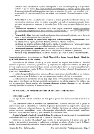 Historia del Arte – Sofía Lanchas Arte Impresionista y Postimpresionista – Pág.: 2
En vez de fundir los colores en el pincel o en la paleta, se usan los colores puros y es el ojo del es-
pectador el que los mezcla. Los complementarios se exaltan junto al primario que no forma parte
de su composición, los colores resultan más claros y luminosos (si juntas una pincelada roja y
otra amarilla, el espectador desde lejos las verá de color naranja). Eliminan los negros, grises y
pardos.
Plasmación de la luz: Los objetos sólo se ven en la medida que la luz incide sobre ellos y cam-
bian minuto a minuto con la luz. Un modelo no es nada, varia cada vez que es representado. Inten-
tan captar las apariencias sucesivas, la impresión fugaz de las cosas, por eso trabajan deprisa, en
directo.
Coloración de las sombras: las sombras dejan de ser negras y se reducen a espacios coloreados
con tonalidades complementarias -luces amarillas, sombras violetas- El claroscuro queda elimina-
do.
Pintura al aire libre: huyen de los talleres al campo, interesados por los paisajes con la lluvia, el
humo, la niebla, el crepúsculo, los rayos del sol...
Los temas son banales, sin importancia, inspirados en la actualidad y con movimiento: esce-
nas urbanas, bailes, regatas, bulevares de Paris, carreras de caballos, bailarinas.
La técnica que emplean es la pincelada suelta y rápida, de mancha pastosa y gruesa, con toques
yuxtapuestos de colores claros, pero aplicados con pinceles finos
Las composiciones son espontáneas, con puntos de vista fotográficos, en ángulos de visión ori-
ginales, que cortan los cuerpos de forma parcial. Prescinden de la perspectiva geométrica.
No tienen carga política ni social, son artistas bohemios que viven en barrios como Montmartre.
Los principales pintores impresionistas son Claude Monet, Edgar Degas, Auguste Renoir, Alfred Sis-
ley, Camille Pissarro y Berthe Morisot.
Rechazados en los Salones oficiales y sin poder exponer en ninguna parte fundan la “Sociedad
anónima de pintores, escultores y grabadores” y organizan una exposición colectiva en 1874 que
provocó un gran escándalo entre los críticos, uno de los cuales, Louis Leroy, en su crónica del Crarivari,
tomando como pretexto un cuadro de Monet (Impresión del sol naciente), bautizó despectivamente al
grupo como “impresionista”.
El rechazo fue generalizado pero no unánime, al tiempo que la mayoría se burlaban de sus pinturas,
empezó a surgir un grupo de defensores que poco a poco conseguirán revalorizar al movimiento.
La vida del nuevo movimiento no fue muy larga, hacia 1879 comienzan las “deserciones” en el
grupo que en poco tiempo se disolverá siguiendo sus miembros trayectorias dispares. Sin embargo sus
ecos se mantuvieron durante muchos años (posimpresionismo, neoimpresionismo...) y su valoración
cultural y comercial no ha dejado de aumentar hasta hoy.
III.- PRINCIPALES REPRESENTANTES DE ESTE MOVIMIENTO SON:
ÉDOUARD MANET:
Era hijo de una familia acomodada de París por lo que no tuvo nunca necesidad de vivir de la
pintura.
Está considerado como el precursor del Impresionismo. Mantenía relaciones con el grupo de
impresionistas, que le admiraban por su forma de pintar y por mantener su propio estilo, a pesar del
constante rechazo que tenían sus obras en los salones oficiales. Su pintura era bastante antiacadémica
tanto en los temas – escandalosos - como en la manera de aplicar el color mediante grandes superficies,
buscando a veces contrastes bruscos, y otras, armonías de claros sobre claros.
Desplazó el ángulo visual sobrealzando la línea del horizonte, lo que favorecía la potenciación del
propio plano pictórico y la sensación de que el espacio se comprimía.
Eliminó de sus cuadros “el acabado”, que consistía en dar por encima de la pintura una capa de
barniz, lo que contribuyó a aumentar el rechazo que ya tenía en los salones oficiales. A partir de Manet,
ya todos los artistas dejarán sus cuadros sin ese acabado quedando la pintura al aire
 