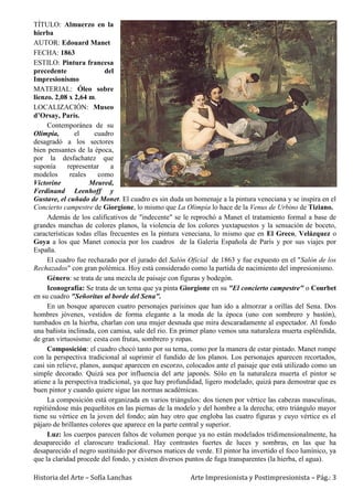 Historia del Arte – Sofía Lanchas Arte Impresionista y Postimpresionista – Pág.: 3
TÍTULO: Almuerzo en la
hierba
AUTOR: Edouard Manet
FECHA: 1863
ESTILO: Pintura francesa
precedente del
Impresionismo
MATERIAL: Óleo sobre
lienzo. 2,08 x 2,64 m.
LOCALIZACIÓN: Museo
d’Orsay, París.
Contemporánea de su
Olímpia, el cuadro
desagradó a los sectores
bien pensantes de la época,
por la desfachatez que
suponía representar a
modelos reales como
Victorine Meured,
Ferdinand Leenhoff y
Gustave, el cuñado de Monet. El cuadro es sin duda un homenaje a la pintura veneciana y se inspira en el
Concierto campestre de Giorgione, lo mismo que La Olimpía lo hace de la Venus de Urbino de Tiziano.
Además de los calificativos de "indecente" se le reprochó a Manet el tratamiento formal a base de
grandes manchas de colores planos, la violencia de los colores yuxtapuestos y la sensación de boceto,
características todas ellas frecuentes en la pintura veneciana, lo mismo que en El Greco, Velázquez o
Goya a los que Manet conocía por los cuadros de la Galería Española de París y por sus viajes por
España.
El cuadro fue rechazado por el jurado del Salón Oficial de 1863 y fue expuesto en el "Salón de los
Rechazados" con gran polémica. Hoy está considerado como la partida de nacimiento del impresionismo.
Género: se trata de una mezcla de paisaje con figuras y bodegón.
Iconografía: Se trata de un tema que ya pinta Giorgione en su "El concierto campestre" o Courbet
en su cuadro "Señoritas al borde del Sena".
En un bosque aparecen cuatro personajes parisinos que han ido a almorzar a orillas del Sena. Dos
hombres jóvenes, vestidos de forma elegante a la moda de la época (uno con sombrero y bastón),
tumbados en la hierba, charlan con una mujer desnuda que mira descaradamente al espectador. Al fondo
una bañista inclinada, con camisa, sale del rio. En primer plano vemos una naturaleza muerta espléndida,
de gran virtuosismo: cesta con frutas, sombrero y ropas.
Composición: el cuadro chocó tanto por su tema, como por la manera de estar pintado. Manet rompe
con la perspectiva tradicional al suprimir el fundido de los planos. Los personajes aparecen recortados,
casi sin relieve, planos, aunque aparecen en escorzo, colocados ante el paisaje que está utilizado como un
simple decorado. Quizá sea por influencia del arte japonés. Sólo en la naturaleza muerta el pintor se
atiene a la perspectiva tradicional, ya que hay profundidad, ligero modelado, quizá para demostrar que es
buen pintor y cuando quiere sigue las normas académicas.
La composición está organizada en varios triángulos: dos tienen por vértice las cabezas masculinas,
repitiéndose más pequeñitos en las piernas de la modelo y del hombre a la derecha; otro triángulo mayor
tiene su vértice en la joven del fondo; aún hay otro que engloba las cuatro figuras y cuyo vértice es el
pájaro de brillantes colores que aparece en la parte central y superior.
Luz: los cuerpos parecen faltos de volumen porque ya no están modelados tridimensionalmente, ha
desaparecido el claroscuro tradicional. Hay contrastes fuertes de luces y sombras, en las que ha
desaparecido el negro sustituido por diversos matices de verde. El pintor ha invertido el foco lumínico, ya
que la claridad procede del fondo, y existen diversos puntos de fuga transparentes (la hierba, el agua).
 