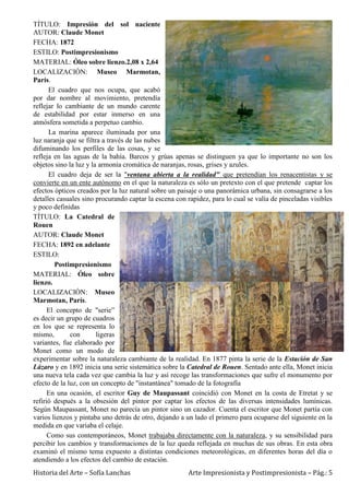Historia del Arte – Sofía Lanchas Arte Impresionista y Postimpresionista – Pág.: 5
TÍTULO: Impresión del sol naciente
AUTOR: Claude Monet
FECHA: 1872
ESTILO: Postimpresionismo
MATERIAL: Óleo sobre lienzo.2,08 x 2,64
LOCALIZACIÓN: Museo Marmotan,
París.
El cuadro que nos ocupa, que acabó
por dar nombre al movimiento, pretendía
reflejar lo cambiante de un mundo carente
de estabilidad por estar inmerso en una
atmósfera sometida a perpetuo cambio.
La marina aparece iluminada por una
luz naranja que se filtra a través de las nubes
difuminando los perfiles de las cosas, y se
refleja en las aguas de la bahía. Barcos y grúas apenas se distinguen ya que lo importante no son los
objetos sino la luz y la armonía cromática de naranjas, rosas, grises y azules.
El cuadro deja de ser la "ventana abierta a la realidad" que pretendían los renacentistas y se
convierte en un ente autónomo en el que la naturaleza es sólo un pretexto con el que pretende captar los
efectos ópticos creados por la luz natural sobre un paisaje o una panorámica urbana, sin consagrarse a los
detalles casuales sino procurando captar la escena con rapidez, para lo cual se valía de pinceladas visibles
y poco definidas
TÍTULO: La Catedral de
Rouen
AUTOR: Claude Monet
FECHA: 1892 en adelante
ESTILO:
Postimpresionismo
MATERIAL: Óleo sobre
lienzo.
LOCALIZACIÓN: Museo
Marmotan, París.
El concepto de "serie”
es decir un grupo de cuadros
en los que se representa lo
mismo, con ligeras
variantes, fue elaborado por
Monet como un modo de
experimentar sobre la naturaleza cambiante de la realidad. En 1877 pinta la serie de la Estación de San
Lázaro y en 1892 inicia una serie sistemática sobre la Catedral de Rouen. Sentado ante ella, Monet inicia
una nueva tela cada vez que cambia la luz y así recoge las transformaciones que sufre el monumento por
efecto de la luz, con un concepto de "instantánea" tomado de la fotografía
En una ocasión, el escritor Guy de Maupassant coincidió con Monet en la costa de Etretat y se
refirió después a la obsesión del pintor por captar los efectos de las diversas intensidades lumínicas.
Según Maupassant, Monet no parecía un pintor sino un cazador. Cuenta el escritor que Monet partía con
varios lienzos y pintaba uno detrás de otro, dejando a un lado el primero para ocuparse del siguiente en la
medida en que variaba el celaje.
Como sus contemporáneos, Monet trabajaba directamente con la naturaleza, y su sensibilidad para
percibir los cambios y transformaciones de la luz queda reflejada en muchas de sus obras. En esta obra
examinó el mismo tema expuesto a distintas condiciones meteorológicas, en diferentes horas del día o
atendiendo a los efectos del cambio de estación.
 