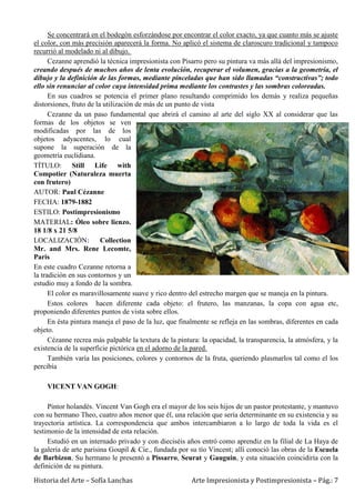 Historia del Arte – Sofía Lanchas Arte Impresionista y Postimpresionista – Pág.: 7
Se concentrará en el bodegón esforzándose por encontrar el color exacto, ya que cuanto más se ajuste
el color, con más precisión aparecerá la forma. No aplicó el sistema de claroscuro tradicional y tampoco
recurrió al modelado ni al dibujo.
Cezanne aprendió la técnica impresionista con Pisarro pero su pintura va más allá del impresionismo,
creando después de muchos años de lenta evolución, recuperar el volumen, gracias a la geometría, el
dibujo y la definición de las formas, mediante pinceladas que han sido llamadas “constructivas”; todo
ello sin renunciar al color cuya intensidad prima mediante los contrastes y las sombras coloreadas.
En sus cuadros se potencia el primer plano resultando comprimido los demás y realiza pequeñas
distorsiones, fruto de la utilización de más de un punto de vista
Cezanne da un paso fundamental que abrirá el camino al arte del siglo XX al considerar que las
formas de los objetos se ven
modificadas por las de los
objetos adyacentes, lo cual
supone la superación de la
geometría euclidiana.
TÍTULO: Still Life with
Compotier (Naturaleza muerta
con frutero)
AUTOR: Paul Cézanne
FECHA: 1879-1882
ESTILO: Postimpresionismo
MATERIAL: Óleo sobre lienzo.
18 1/8 x 21 5/8
LOCALIZACIÓN: Collection
Mr. and Mrs. Rene Lecomte,
Paris
En este cuadro Cezanne retorna a
la tradición en sus contornos y un
estudio muy a fondo de la sombra.
El color es maravillosamente suave y rico dentro del estrecho margen que se maneja en la pintura.
Estos colores hacen diferente cada objeto: el frutero, las manzanas, la copa con agua etc,
proponiendo diferentes puntos de vista sobre ellos.
En ésta pintura maneja el paso de la luz, que finalmente se refleja en las sombras, diferentes en cada
objeto.
Cézanne recrea más palpable la textura de la pintura: la opacidad, la transparencia, la atmósfera, y la
existencia de la superficie pictórica en el adorno de la pared.
También varía las posiciones, colores y contornos de la fruta, queriendo plasmarlos tal como el los
percibía
VICENT VAN GOGH:
Pintor holandés. Vincent Van Gogh era el mayor de los seis hijos de un pastor protestante, y mantuvo
con su hermano Theo, cuatro años menor que él, una relación que sería determinante en su existencia y su
trayectoria artística. La correspondencia que ambos intercambiaron a lo largo de toda la vida es el
testimonio de la intensidad de esta relación.
Estudió en un internado privado y con dieciséis años entró como aprendiz en la filial de La Haya de
la galería de arte parisina Goupil & Cie., fundada por su tío Vincent; allí conoció las obras de la Escuela
de Barbizon. Su hermano le presentó a Pissarro, Seurat y Gauguin, y esta situación coincidiría con la
definición de su pintura.
 