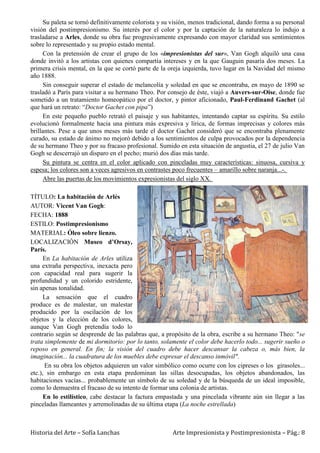 Historia del Arte – Sofía Lanchas Arte Impresionista y Postimpresionista – Pág.: 8
Su paleta se tornó definitivamente colorista y su visión, menos tradicional, dando forma a su personal
visión del postimpresionismo. Su interés por el color y por la captación de la naturaleza lo indujo a
trasladarse a Arles, donde su obra fue progresivamente expresando con mayor claridad sus sentimientos
sobre lo representado y su propio estado mental.
Con la pretensión de crear el grupo de los «impresionistas del sur», Van Gogh alquiló una casa
donde invitó a los artistas con quienes compartía intereses y en la que Gauguin pasaría dos meses. La
primera crisis mental, en la que se cortó parte de la oreja izquierda, tuvo lugar en la Navidad del mismo
año 1888.
Sin conseguir superar el estado de melancolía y soledad en que se encontraba, en mayo de 1890 se
trasladó a París para visitar a su hermano Theo. Por consejo de éste, viajó a Auvers-sur-Oise, donde fue
sometido a un tratamiento homeopático por el doctor, y pintor aficionado, Paul-Ferdinand Gachet (al
que hará un retrato: “Doctor Gachet con pipa”)
En este pequeño pueblo retrató el paisaje y sus habitantes, intentando captar su espíritu. Su estilo
evolucionó formalmente hacia una pintura más expresiva y lírica, de formas imprecisas y colores más
brillantes. Pese a que unos meses más tarde el doctor Gachet consideró que se encontraba plenamente
curado, su estado de ánimo no mejoró debido a los sentimientos de culpa provocados por la dependencia
de su hermano Theo y por su fracaso profesional. Sumido en esta situación de angustia, el 27 de julio Van
Gogh se descerrajó un disparo en el pecho; murió dos días más tarde.
Su pintura se centra en el color aplicado con pinceladas muy características: sinuosa, cursiva y
espesa; los colores son a veces agresivos en contrastes poco frecuentes – amarillo sobre naranja...-.
Abre las puertas de los movimientos expresionistas del siglo XX.
TÍTULO: La habitación de Arlés
AUTOR: Vicent Van Gogh:
FECHA: 1888
ESTILO: Postimpresionismo
MATERIAL: Óleo sobre lienzo.
LOCALIZACIÓN Museo d’Orsay,
París.
En La habitación de Arles utiliza
una extraña perspectiva, inexacta pero
con capacidad real para sugerir la
profundidad y un colorido estridente,
sin apenas tonalidad.
La sensación que el cuadro
produce es de malestar, un malestar
producido por la oscilación de los
objetos y la elección de los colores,
aunque Van Gogh pretendía todo lo
contrario según se desprende de las palabras que, a propósito de la obra, escribe a su hermano Theo: "se
trata simplemente de mi dormitorio: por lo tanto, solamente el color debe hacerlo todo... sugerir sueño o
reposo en general. En fin; la visión del cuadro debe hacer descansar la cabeza o, más bien, la
imaginación... la cuadratura de los muebles debe expresar el descanso inmóvil".
En su obra los objetos adquieren un valor simbólico como ocurre con los cipreses o los girasoles...
etc.), sin embargo en esta etapa predominan las sillas desocupadas, los objetos abandonados, las
habitaciones vacías... probablemente un símbolo de su soledad y de la búsqueda de un ideal imposible,
como lo demuestra el fracaso de su intento de formar una colonia de artistas.
En lo estilístico, cabe destacar la factura empastada y una pincelada vibrante aún sin llegar a las
pinceladas llameantes y arremolinadas de su última etapa (La noche estrellada)
 