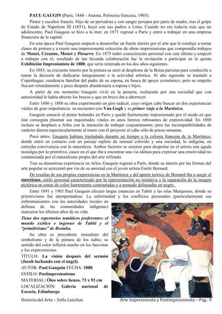 Historia del Arte – Sofía Lanchas Arte Impresionista y Postimpresionista – Pág.: 9
PAUL GAUGIN (París, 1848 - Atuona, Polinesia francesa, 1903):
Pintor y escultor francés. Hijo de un periodista y con sangre peruana por parte de madre, tras el golpe
de Estado de Napoleón III (1851), huyó con sus padres a Lima. Cuando no era todavía más que un
adolescente, Paul Gauguin se hizo a la mar; en 1871 regresó a París y entró a trabajar en una empresa
financiera de la capital.
En esta época Paul Gauguin empezó a desarrollar un fuerte interés por el arte que le condujo a tomar
clases de pintura y a reunir una impresionante colección de obras impresionistas que comprendía trabajos
de Manet, Cézanne, Monet y Pissarro. En 1875 trabó conocimiento personal con este último y empezó
a trabajar con él; resultado de tan fecunda colaboración fue la invitación a participar en la quinta
Exhibición Impresionista de 1880, que sería reiterada en los dos años siguientes.
En 1883, su creciente interés por la pintura se unió al desplome de la Bolsa parisina para conducirle a
tomar la decisión de dedicarse íntegramente a la actividad artística. Al año siguiente se trasladó a
Copenhague, residencia familiar del padre de su esposa, en busca de apoyo económico, pero su empeño
fracasó rotundamente y poco después abandonaría a esposa e hijos.
A partir de ese momento Gauguin vivió en la penuria, rechazado por una sociedad que con
anterioridad le había abierto los brazos y que en breve iba a aborrecer.
Entre 1886 y 1888 su obra experimentó un giro radical, cuyo origen cabe buscar en dos experiencias
vitales de gran importancia: su encuentro con Van Gogh y su primer viaje a la Martinica.
Gauguin conoció al pintor holandés en París y quedó fuertemente impresionado por el modo en que
éste conseguía plasmar sus inquietudes vitales en unos lienzos rebosantes de expresividad. En 1888
incluso se desplazó a Arles con la intención de trabajar conjuntamente, pero las incompatibilidades de
carácter dieron espectacularmente al traste con el proyecto al cabo sólo de pocas semanas.
Poco antes, Gauguin habíase trasladado durante un tiempo a la colonia francesa de la Martinica,
donde entró en contacto con un paisaje repleto de sensual colorido y una sociedad, la indígena, en
estrecha convivencia con la naturaleza. Ambos factores se unieron para despertar en el artista una aguda
nostalgia por lo primitivo, cauce en el que iba a encontrar una vía idónea para expresar una emotividad no
contaminada por el naturalismo propio del arte refinado.
Tras su desastrosa experiencia en Arles, Gauguin regresó a París, donde su interés por las formas del
arte popular se acrecentó por vía de su amistad con el joven artista Émile Bernard.
De resultas de sus propias experiencias en la Martinica y del aporte teórico de Bernard iba a surgir el
sintetismo, estilo personal caracterizado por la representación no imitativa y la separación de la imagen
pictórica en zonas de color fuertemente contrastadas y a menudo delineadas en negro.
Entre 1891 y 1903 Paul Gauguin efectuó largas estancias en Tahití y las islas Marquesas, donde su
primitivismo fue atemperándose. La enfermedad y los conflictos personales (particularmente sus
enfrentamientos con las autoridades locales en
defensa de las comunidades indígenas)
marcaron los últimos años de su vida.
Tiene dos repertorios temáticos preferentes: el
mundo exótico e ingenuo de Tahití y el
“primitivismo” de Bretaña.
Su obra es precedente inmediato del
simbolismo y de la pintura de los nabis; su
sentido del color influirá mucho en los fauvistas
y los expresionistas.
TÍTULO: La visión después del sermón
(Jacob luchando con el ángel).
AUTOR: Paul Gauguin FECHA: 1888
ESTILO: Postimpresionismo
MATERIAL: Óleo sobre lienzo. 73 x 93 cm
LOCALIZACIÓN: Galería nacional de
Escocia, Edimburgo
 