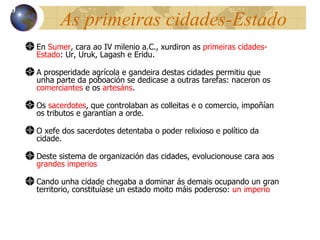As primeiras cidades-Estado En  Sumer , cara ao IV milenio a.C., xurdiron as  primeiras cidades-Estado : Ur, Uruk, Lagash e Eridu. A prosperidade agrícola e gandeira destas cidades permitiu que unha parte da poboación se dedicase a outras tarefas: naceron os  comerciantes  e os  artesáns .  Os  sacerdotes , que controlaban as colleitas e o comercio, impoñían os tributos e garantían a orde . O xefe dos sacerdotes detentaba o poder relixioso e pol ítico da cidade. Deste sistema de organización das cidades, evolucionouse cara aos  grandes imperios Cando unha cidade chegaba a dominar ás demais ocupando un gran territorio, constituíase un estado moito máis poderoso:  un imperio 10 