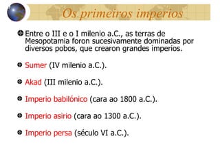 Os primeiros imperios Entre o III e o I milenio a.C., as terras de Mesopotamia foron sucesivamente dominadas por diversos pobos, que crearon grandes imperios. Sumer  (IV milenio a.C.). Akad  (III milenio a.C.). Imperio babil ónico  (cara ao 1800 a.C.). Imperio asirio  (cara ao 1300 a.C.). Imperio persa  (século VI a.C.). 10 