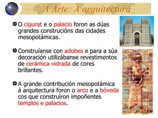 A Arte: A arquitectura O  cigurat  e o  palacio  foron as dúas grandes construcións das cidades mesopot ámicas. Construíanse con  adobes  e para a súa decoración utilizábanse revestimentos de  cerámica vidrada  de cores brillantes. A grande contribución mesopotámica á arquitectura foron o  arco  e a  bóveda  cos que construíron impoñentes  templos e palacios . 10 
