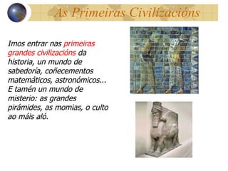 As Primeiras Civilizacións Imos entrar nas  primeiras grandes civilizacións  da historia, un mundo de sabedoría, coñecementos matemáticos, astronómicos... E tamén un mundo de misterio: as grandes pirámides, as momias, o culto ao máis aló.  