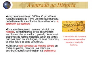 A entrada na Historia Aproximadamente no 3000 a. C. prodúcese nalgúns lugares da Terra un feito que marcará definitivamente a evolución das civilizacións:  a aparición da escritura Este acontecemento marca o principio da  historia , permitíndonos ler os documentos escritos e coñecer mellor o pasado. Xa non só dispomos de restos materiais senón de textos que nos falan da súa lingua, os seus costumes, as súas leis e as súas conquistas. A historia  non comezou ao mesmo tempo  en todas as partes, mentres uns pobos xa escribían, outros continuaban na  prehistoria . A invención da escritura transformou o mundo e supuxo o inicio da historia.  