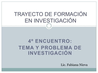 4º ENCUENTRO:
TEMA Y PROBLEMA DE
INVESTIGACIÓN
TRAYECTO DE FORMACIÓN
EN INVESTIGACIÓN
Lic. Fabiana Nieva
 