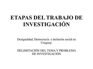 ETAPAS DEL TRABAJO DE
INVESTIGACIÓN
Desigualdad, Democracia e inclusión social en
Uruguay.
DELIMITACIÓN DEL TEMA Y PROBLEMA
DE INVESTIGACIÓN
 