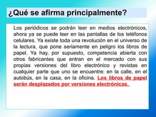 ¿Qué se afirma principalmente?
Los periódicos se podrán leer en medios electrónicos,
ahora ya se puede leer en las pantallas de los teléfonos
celulares. Ya existe toda una revolución en el universo de
la lectura, que pone seriamente en peligro los libros de
papel. Ya hay, por supuesto, competencia abierta con
otros fabricantes que entran en el mercado con sus
propias versiones del libro electrónico y revistas en
cualquier parte que uno se encuentre: en la calle, en el
autobús, en la casa, en la oficina. Los libros de papel
serán desplazados por versiones electrónicas.
 