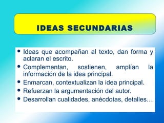 IDEAS SECUNDARIAS
 Ideas que acompañan al texto, dan forma y
aclaran el escrito.
 Complementan, sostienen, amplían la
información de la idea principal.
 Enmarcan, contextualizan la idea principal.
 Refuerzan la argumentación del autor.
 Desarrollan cualidades, anécdotas, detalles…
 