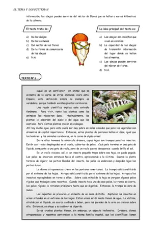 EL TEMA Y LOS SUBTEMAS 
información, las abejas pueden servirse del néctar de flores que se hallan a varios kilómetros 
de la colmena. 
El texto trata de: 
a) De las abejas. 
b) De las colmenas 
c) Del néctar de las flores 
d) De la forma de comunicarse 
de las abejas 
e) N.A. 
La idea principal del texto es: 
a) Las abejas son insectos que 
viven en colonias. 
b) La capacidad de las abejas 
de transmitir información 
del lugar donde se hallan 
los alimentos. 
c) Las abejas pueden servirse 
del néctar de flores. 
d) N.A. 
TEXTO Nº 2 
¿Qué es un carnívoro? Un animal que se 
alimenta de la carne de otros animales, claro está. 
Empero, esta definición simple no siempre es 
verdadera porque también existen plantas carnívoras. 
Una razón científica explica este extraño 
fenómeno. Para vivir, tanto las plantas como los 
animales les necesitan ázoe. Habitualmente, las 
plantas lo absorben del suelo o del agua que las 
sostiene. Pero ciertas plantas crecen en ciénagas. 
Allí hay mucho agua, pero esta suele ser muy pobre en sales azoadas que para los vegetales son 
alimentos de capital importancia. Entonces, estas plantas de pantanos hallan el ázoe, igual que 
los hombres y los animales carnívoros, en la carne de algún animal. 
Entre ellas tenemos la minúscula drosera, cuyas hojas son trampas para los insectos. 
Están casi todas desplegadas en el suelo, cubiertas de pelos. Cada pelo termina en una gota de 
líquido, semejante a una gota de rocío, pero de un rocío que no desaparece cuando brilla el sol. 
Es un rocío viscoso; así, si un insecto pequeño trepa sobre esa hoja, se queda pegado. 
Los pelos se encorvan entonces hacia el centro, aprisionando a la víctima. Cuando la planta 
termina de digerir las partes blandas del insecto, los pelos se enderezan y despiden lejos las 
partes duras. 
La dionea atrapamoscas crece en los pantanos americanos. La trampa está constituida 
por el extremo de las hojas. Atrapa está constituida por el extremo de las hojas. Atrapa a los 
insectos replegándose en torno a ellos. Sobre cada mitad de la hoja se yerguen algunos pelos 
rígidos que trabajan como resortes. Cuando insecto toca uno de esos pelos, la trampa se cierra, 
los pelos rígidos lo retienen prisionero hasta que es digerido. Entonces, la trampa se abre de 
nuevo. 
Los nepentes se procuran el alimento de un modo distinto. Capturan los insectos en 
urnas situadas en el extremo de las hojas. Estas urnas están medio llenas de agua. La víctima, 
atraída por el líquido, se acerca confiada a beber, pero las paredes de la urna se cierran sobre 
ella. Entonces, se ahoga y su cadáver es digerido. 
Estas crueles plantas tienen, sin embargo, un aspecto inofensivo. Drosera, dionea 
atrapamoscas y nepentes pertenecen a la misma familia vegetal, que los científicos llaman 
 