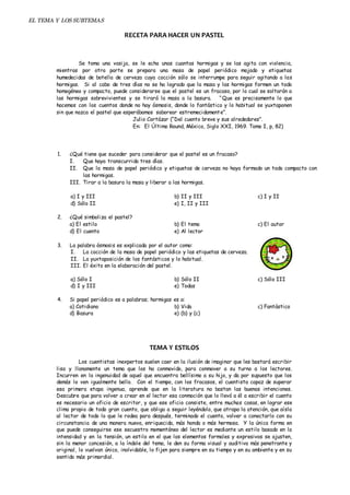 EL TEMA Y LOS SUBTEMAS 
RECETA PARA HACER UN PASTEL 
Se toma una vasija, se le echa unas cuantas hormigas y se las agita con violencia, 
mientras por otra parte se prepara una masa de papel periódico mojado y etiquetas 
humedecidas de botella de cerveza cuya cocción sólo se interrumpe para seguir agitando a las 
hormigas. Si al cabo de tres días no se ha logrado que la masa y las hormigas formen un todo 
homogéneo y compacto, puede considerarse que el pastel es un fracaso, por lo cual se soltarán a 
las hormigas sobrevivientes y se tirará la masa a la basura. “Que es precisamente lo que 
hacemos con los cuentos donde no hay ósmosis, donde lo fantástico y lo habitual se yuxtaponen 
sin que nazca el pastel que esperábamos saborear estremecidament e”. 
Julio Cortázar (“Del cuento breve y sus alrededores”. 
En: El Último Round, México, Siglo XXI, 1969. Tomo I, p, 82) 
1. ¿Qué tiene que suceder para considerar que el pastel es un fracaso? 
I. Que haya transcurrido tres días. 
II. Que la masa de papel periódico y etiquetas de cerveza no haya formado un todo compacto con 
las hormigas. 
III. Tirar a la basura la masa y liberar a las hormigas. 
a) I y III b) II y III c) I y II 
d) Sólo II e) I, II y III 
2. ¿Qué simboliza el pastel? 
a) El estilo b) El tema c) El autor 
d) El cuento e) Al lector 
3. La palabra ósmosis es explicada por el autor como: 
I. La cocción de la masa de papel periódico y las etiquetas de cerveza. 
II. La yuxtaposición de los fantásticos y lo habitual. 
III. El éxito en la elaboración del pastel. 
a) Sólo I b) Sólo II c) Sólo III 
d) I y III e) Todas 
4. Si papel periódico es a palabras; hormigas es a: 
a) Cotidiano b) Vida c) Fantástico 
d) Basura e) (b) y (c) 
TEMA Y ESTILOS 
Los cuentistas inexpertos suelen caer en la ilusión de imaginar que les bastará escribir 
lisa y llanamente un tema que los ha conmovido, para conmover a su turno a los lectores. 
Incurren en la ingenuidad de aquel que encuentra bellísimo a su hijo, y da por supuesto que los 
demás lo ven igualmente bello. Con el tiempo, con los fracasos, el cuentista capaz de superar 
esa primera etapa ingenua, aprende que en la literatura no bastan las buenas intenciones. 
Descubre que para volver a crear en el lector esa conmoción que lo llevó a él a escribir el cuento 
es necesario un oficio de escritor, y que ese oficio consiste, entre muchas cosas, en lograr ese 
clima propio de todo gran cuento, que obliga a seguir leyéndolo, que atrapa la atención, que aísla 
al lector de todo lo que le rodea para después, terminado el cuento, volver a conectarlo con su 
circunstancia de una manera nueva, enriquecida, más honda o más hermosa. Y la única forma en 
que puede conseguirse ese secuestro momentáneo del lector es mediante un estilo basado en la 
intensidad y en la tensión, un estilo en el que los elementos formales y expresivos se ajusten, 
sin la menor concesión, a la índole del tema, le den su forma visual y auditiva más penetrante y 
original, lo vuelvan único, inolvidable, lo fijen para siempre en su tiempo y en su ambiente y en su 
sentido más primordial. 
 