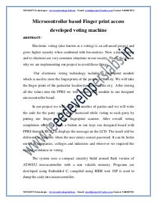 VENSOFT Technologies www.ieeedeveloperslabs.in Email: vensoftprojects@yahoo.com Contact: 9448847874
VENSOFT Technologies www.ieeedeveloperslabs.in Email: vensoftprojects@yahoo.com Contact: 9448847874
Microcontroller based Finger print access
developed voting machine
ABSTRACT:
Electronic voting (also known as e-voting) is an advanced project and
gives higher security when combined with bio-metrics. Now a days rigging
and re-elections are very common situations in our society. That’s the reason
why we are implementing our project to avoid those things.
Our electronic voting technology includes a fingerprint module
which is used to store the fingerprints of the people of the city. We will take
the finger prints of the particular localized persons of the city. After storing
all the values into the FPRS we will connect that module to our designed
microcontroller board.
In our project we will select the number of parties and we will write
the code for the party count to be increased while voting to each party by
putting our finger onto the fingerprint scanner. After overall voting
completion while we press a button in our keys our designed board with
FPRS through RS232 is displays the message on the LCD. The result will be
delivered to a mobile when the user enters correct password. It can be better
useful in companies, colleges and industries and wherever we required the
rigging avoidance in voting.
The system uses a compact circuitry build around flash version of
AT89S52 microcontroller with a non volatile memory. Programs are
developed using Embedded C, compiled using RIDE tool. ISP is used to
dump the code into microcontroller.
 