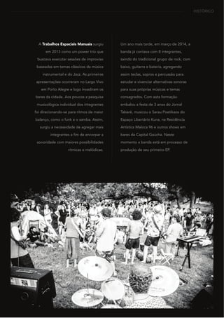 HISTÓRICO
A Trabalhos Espaciais Manuais surgiu
em 2013 como um power trio que
buscava executar sessões de improviso
baseadas em temas clássicos da música
instrumental e do Jazz. As primeiras
apresentações ocorreram no Largo Vivo
em Porto Alegre e logo invadiram os
bares da cidade. Aos poucos a pesquisa
musicológica individual dos integrantes
foi direcionando-se para ritmos de maior
balanço, como o funk e o samba. Assim,
surgiu a necessidade de agregar mais
integrantes a fim de encorpar a
sonoridade com maiores possibilidades
rítmicas e melódicas.
Um ano mais tarde, em março de 2014, a
banda já contava com 8 integrantes,
saindo do tradicional grupo de rock, com
baixo, guitarra e bateria, agregando
assim teclas, sopros e percussão para
estudar e vivenciar alternativas sonoras
para suas próprias músicas e temas
consagrados. Com esta formação
embalou a festa de 3 anos do Jornal
Tabaré, musicou o Sarau Poetikaos do
Espaço Libertário Kuna, na Residência
Artística Maloca 96 e outros shows em
bares da Capital Gaúcha. Neste
momento a banda está em processo de
produção de seu primeiro EP.
 