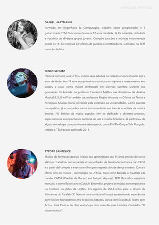 CURRÍCULOS ARTÍSTICOS
DANIEL HARTMANN
Formado em Engenharia da Computação, trabalha como programador e é
guitarrista da TEM. Toca violão desde os 12 anos de idade. Já foi baterista, tecladista
e vocalista de diversos grupos juvenis. Compõe canções e músicas instrumentais
desde os 16. Se interessa por efeitos de guitarra e sintetizadores. Começou na TEM
como tecladista.
DIEGO SCHUTZ
Pianista formado pela UFRGS, iniciou seus estudos de teclado e teoria musical aos 9
anos de idade. Aos 14 teve seus primeiros contatos com o piano e nesse mesmo ano
passou a atuar como músico contratado em diversos eventos. Durante sua
graduação foi bolsista do professor Fernando Mattos nas disciplinas de Análise
Musical (I, II, III e IV) e também da professora Regina Antunes na Oficina de Teoria e
Percepção Musical (curso oferecido pela extensão da Universidade). Como pianista
correpetidor, já acompanhou vários instrumentistas em bancas e recitais de música
erudita. No âmbito da música popular, têm se dedicado a diversos projetos,
especialmente acompanhando cantores de jazz e música brasileira. Já participou de
alguns workshops com professores estrangeiros, como Phil De Greg e Talis Morgulis.
Integra a TEM desde agosto de 2014.
ETTORE SANFELICE
Músico de formação popular iniciou seu aprendizado aos 14 anos através do baixo
elétrico. Trabalhou como pianista acompanhador da faculdade de Dança da UFRGS
e a partir daí compôs e executou trilhas para espetáculos de dança e teatro. Cursa o
último ano de música – composição na UFRGS. Atua como baixista e flaustista nas
bandas OMSA (Orelhas de Macaco em Solução Aquosa), TEM (Trabalhos espaciais
manuais) e como flautista no InCoMuN Ensemble, projeto de música contemporânea
do Instituto de Artes da UFRGS. Em Agosto de 2014 entra para o Grupo de
Brincantes do Paralelo 30 fazendo uma turnê pela Europa apresentando espetáculos
com folclore Nordestino e Afro-brasileiro. Estudou dança com Eva Schull, Teatro com
Arthur José Pinto e fez dois workshops com Jean-Jacques Lemêtre chamados “O
corpo musical”.
 