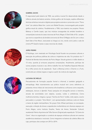 CURRÍCULOS ARTÍSTICOS
GABRIEL SACKS
É responsável pela bateria da TEM, sua prática musical foi desenvolvida desde a
infância através da bateria acústica. Artista gráfico de formação, explora diferentes
técnicas artísticas manuais e digitais para projetos autorais e comerciais como "Piano
Livre" do coletivo Mata Hari. Junto com Rafael Druzian, é encarregado pelo projeto
gráfico-visual do coletivo. Paralelamente a TEM, toca bateria nos projetos Tributo
Balanço e Camila Lopez, que traz músicas consagradas do embalo brasileiro e
composições autorais às casas noturnas de Porto Alegre. E Dark Side of Oz - projeto
que recria a experiência da lendária sincronia do filme O Mágico de Oz com o disco
Dark Side of the Moon, executada na íntegra ao vivo, tendo como palco a sala de
cinema PF Gastal e bares e casas noturnas da cidade.
JOÃO PEDRO
É Psicólogo, com mestrado em Psicologia Social focada nos processos culturais e
execução de políticas públicas de cultura e trajetórias de vida. Foi produtor do 1º
Festival de Bandas Instrumentais de Porto Alegre. Estuda guitarra e violão desde os
13 anos, quando já arriscava pequenas composições. Atualmente, participa de
outros projetos musicais e seu último trabalho fora da Trabalhos Espaciais Manuais
foi a trilha sonora do do espetáculo Qual a diferença entre o Charme e o Funk,
construído por artistas negras e negros a partir da vivência da negritude.
LUCIANA DE MELLO
Percussionista de formação popular formal e informal, é também geógrafa e
antropóloga. Mais recentemente sua prática musical tem como referência os
pulsantes ritmos tribais de instrumentos afro-brasileiros e africanos como xequerês,
atabaques, dununs e djembê. Possui pesquisa em etnografia sonora e memória,
através de sonoridades com objetos, sucatas, ruídos e ambiências. Como
multinstrumentista, integrou o grupo “Sonhos da Terra” (violão, viola caipira, vocal e
percussão) e o projeto “Arte Alerta”, com apresentações coletivas e solo em festas
e bares da região metropolitana. No grupo Club d’Essai participou na concepção,
execução e direção de shows e espetáculos multiartísticos em diversos espaços em
Porto Alegre, como Instituto Goethe, Teatro de Arena, Santander Cultural,
recebendo Prêmio Açorianos de Trilha Sonora Original pelo espetáculo “O Canto do
Cisne”. Atua na organização e curadoria de espaços artísticos-culturais em eventos
acadêmicos estaduais e nacionais. Como integrante na bateria do coletivo Bloco da
Laje, participou dos cortejos em 2013 e 2014.
 