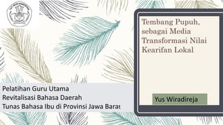 Tembang Pupuh,
sebagai Media
Transformasi Nilai
Kearifan Lokal
Pelatihan Guru Utama
Revitalisasi Bahasa Daerah
Tunas Bahasa Ibu di Provinsi Jawa Barat
Yus Wiradireja
 