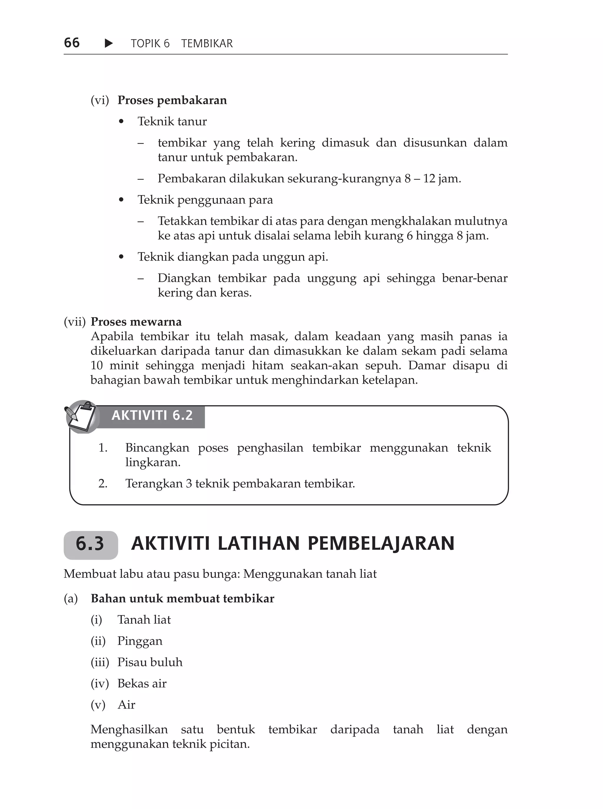 66               TOPIK 6 TEMBIKAR




      (vi) Proses pembakaran
	     	         •	 Teknik	tanur
                   –   tembikar yang telah kering dimasuk dan disusunkan dalam
                       tanur untuk pembakaran.
                   –   Pembakaran dilakukan sekurang-kurangnya 8 – 12 jam.
	     	         •	 Teknik	penggunaan	para
                   –   Tetakkan tembikar di atas para dengan mengkhalakan mulutnya
                       ke atas api untuk disalai selama lebih kurang 6 hingga 8 jam.
	     	         •	 Teknik	diangkan	pada	unggun	api.
                   –   Diangkan tembikar pada unggung api sehingga benar-benar
                       kering dan keras.

(vii) Proses mewarna
      Apabila tembikar itu telah masak, dalam keadaan yang masih panas ia
      dikeluarkan daripada tanur dan dimasukkan ke dalam sekam padi selama
      10 minit sehingga menjadi hitam seakan-akan sepuh. Damar disapu di
      bahagian bawah tembikar untuk menghindarkan ketelapan.

               AkTIvITI 6.2

          1.     Bincangkan poses penghasilan tembikar menggunakan teknik
                 lingkaran.
          2.     Terangkan 3 teknik pembakaran tembikar.




    6.3           AkTIvITI LATIHAN PEMBELAJARAN
Membuat labu atau pasu bunga: Menggunakan tanah liat

(a)   Bahan untuk membuat tembikar
      (i)       Tanah liat
      (ii) Pinggan
      (iii) Pisau buluh
      (iv) Bekas air
      (v) Air

      Menghasilkan satu bentuk            tembikar    daripada   tanah   liat   dengan
      menggunakan teknik picitan.
 