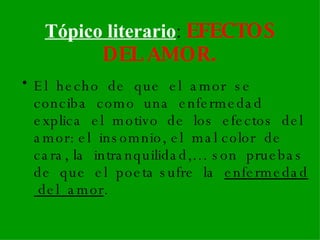 Tópico literario :  EFECTOS DEL AMOR. El  hecho  de  que  el  amor  se  conciba  como  una  enfermedad explica  el  motivo  de  los  efectos  del  amor: el  insomnio, el  mal color  de  cara, la  intranquilidad,… son  pruebas  de  que  el  poeta sufre  la  enfermedad  del  amor .   