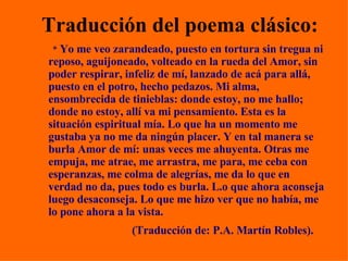 Traducción del poema clásico: *  Yo me veo zarandeado, puesto en tortura sin tregua ni reposo, aguijoneado, volteado en la rueda del Amor, sin poder respirar, infeliz de mí, lanzado de acá para allá, puesto en el potro, hecho pedazos. Mi alma, ensombrecida de tinieblas: donde estoy, no me hallo; donde no estoy, allí va mi pensamiento. Esta es la situación espiritual mía. Lo que ha un momento me gustaba ya no me da ningún placer. Y en tal manera se burla Amor de mí: unas veces me ahuyenta. Otras me empuja, me atrae, me arrastra, me para, me ceba con esperanzas, me colma de alegrías, me da lo que en verdad no da, pues todo es burla. L.o que ahora aconseja luego desaconseja. Lo que me hizo ver que no había, me lo pone ahora a la vista.  (Traducción de: P.A. Martín Robles).   
