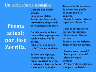 Poema   actual: por José Zorrilla . Un recuerdo y un suspiro . Corazón que no has   amado, tú no sabes el dolor de un corazón acosado, carcomido y desgarrado por amarguras de amor.   No sabes cómo se llora con ese llanto que quema, con la noche y con la aurora, con ese sol que colora en la frente un anatema.   Se llora con el placer, se llora con el pesar, con el recuerdo de ayer, y mañana… hay que llorar si nos ama una mujer.   Tú, velado a la tormenta de borrascosa pasión, no sabes cómo se aumenta, cómo inflamada revienta la pena en el corazón.   Cómo le devora eterno ese esperar indeciso, cómo abrasa el fuego interno de tener hoy un infierno donde estuvo un paraíso.    ¡Amar y no ser amado! ¡Sentir y no consentir! ¡Morir viviendo olvidado! ¡Ay, morir de enamorado y no poderlo decir!… 