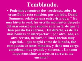 Temblando. Podemos encontrar dos versiones, sobre la creación de esta canción: por un lado, David Summers relató en una entrevista que: “ Es una historia real, fue escrita momentos después del marronazo que supone enterarte, de que te han puesto los cuernos, . En directo, es de las más bonitas de interpretar”; por otro lado, en otra revista, declaró: “ Una canción muy especial… que surgió como de la nada, fue compuesta en unos minutos, y tiene una carga emocional muy grande y sincera… Un tema importantísimo en nuestra carrera, me encanta! “. 