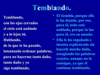 T e m b l a n d o . Temblando, con los ojos cerrados el cielo está nublado y a lo lejos tú. Hablando, de lo que te ha pasado, intentando ordenar palabras, para no hacerme tanto daño, tanto daño y yo sigo temblando.  El tiembla, porque ella le ha dejado, por eso, para él, todo está nublado, porque la luz para él, era su amada.  Ella le ha engañado e intenta explicárselo sin hacerle mucho daño, escogiendo las palabras exactas, aunque no lo consigue, ya que él continua temblando . 