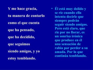 Él está muy dolido y se ríe cuando ella intenta decirle que siempre podrán seguir siendo amigos. Pero está claro, que ríe por no llorar, es un sonrisa irónica que produce en él una sensación de   rabia por perder a su amada. Por lo que continúa temblando.   Y  me hace gracia, tu manera de contarlo como el que cuenta que ha pensado, que ha decidido, que seguimos siendo amigos, y yo estoy temblando. 