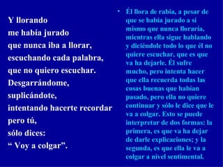 Y llorando me había jurado  que nunca iba a llorar, escuchando cada palabra, que no quiero escuchar. Desgarrándome, suplicándote, intentando hacerte recordar pero tú, sólo dices: “  Voy a colgar”. Él llora de rabia, a pesar de que se había jurado a sí mismo que nunca lloraría, mientras ella sigue hablando y diciéndole todo lo que él no quiere escuchar, que es que va ha dejarle. Él sufre mucho, pero intenta hacer que ella recuerda todas las cosas buenas que habían pasado, pero ella no quiere continuar y sólo le dice que le va a colgar. Esto se puede interpretar de dos formas: la primera, es que va ha dejar de darle explicaciones; y la segunda, es que ella le va a colgar a nivel sentimental. 
