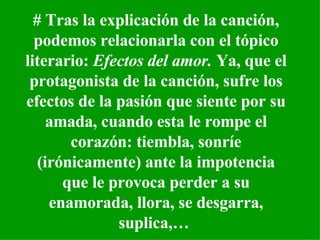 #  Tras la explicación de la canción, podemos relacionarla con el tópico literario:  Efectos del amor.  Ya, que el protagonista de la canción, sufre los efectos de la pasión que siente por su amada, cuando esta le rompe el corazón: tiembla, sonríe (irónicamente) ante la impotencia que le provoca perder a su enamorada, llora, se desgarra, suplica,…   