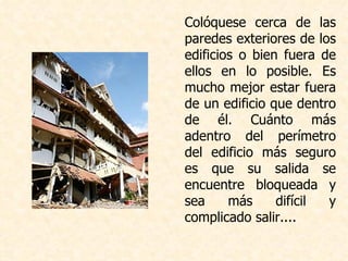 Colóquese cerca de las paredes exteriores de los edificios o bien fuera de ellos en lo posible. Es mucho mejor estar fuera de un edificio que dentro de él. Cuánto más adentro del perímetro del edificio más seguro es que su salida se encuentre bloqueada y sea más difícil y complicado salir....  