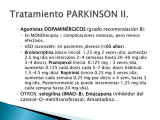 ◦ Agonistas DOPAMINÉRGICOS (grado recomendación B):
 En MONOterapia ↓ complicaciones motoras, pero menos
efectivos.
 USO razonable: en pacientes jóvenes (<65 años) .
 Bromocriptina (dosis inicial: 1,25 mg 2 veces/día; aumentar
2.5 mg/día en intervalos 2-4 semanas hasta 20-40 mg/día
3-4 dosis), Pramipexol (inicio: 0.125 mg / 3 veces/día;
aumentar 0.125 cada dosis cada 5-7 días; dosis habitual:
1.5-4.5 mg/día); Ropirinol (inicio 0.25 mg 3 veces/día;
aumentar cada semana 0,25 mg por dosis x 4 sem, hasta 3
mg/día. Posteriormente se puede incrementar 1.25 mg/día
cada semana hasta 24 mg/día).
◦ OTROS: selegilina (IMAO-B); Entacapona (inhibidor del
catecol-O-metiltransferasa); Amantadina…
 
