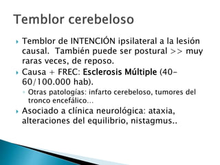  Temblor de INTENCIÓN ipsilateral a la lesión
causal. También puede ser postural >> muy
raras veces, de reposo.
 Causa + FREC: Esclerosis Múltiple (40-
60/100.000 hab).
◦ Otras patologías: infarto cerebeloso, tumores del
tronco encefálico…
 Asociado a clínica neurológica: ataxia,
alteraciones del equilibrio, nistagmus..
 