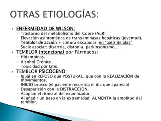  ENFERMEDAD DE WILSON:
◦ Trastorno del metabolismo del Cobre (AuR)
◦ Elevación asintomática de transaminasas hepáticas (juventud).
◦ Temblor de acción + cintura escapular: en “batir de alas”
◦ Suele asociar: disartria, distonia, parkinsonismo…
 TEMBLOR intencional por Fármacos:
◦ Hidantoínas.
◦ Alcohol Crónico.
◦ Toxicidad por Litio.
 TEMBLOR PSICÓGENO:
◦ Igual en REPOSO que POSTURAL, que con la REALIZACIÓN de
movimientos.
◦ INICIO brusco (el paciente recuerda el día que apareció)
◦ Desaparición con la DISTRACCIÓN.
◦ Acoplan el ritmo al del examinador.
◦ Al añadir un peso en la extremidad: AUMENTA la amplitud del
temblor.
 