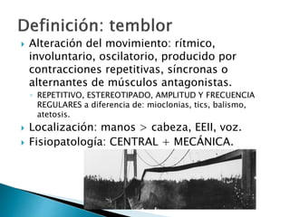  Alteración del movimiento: rítmico,
involuntario, oscilatorio, producido por
contracciones repetitivas, síncronas o
alternantes de músculos antagonistas.
◦ REPETITIVO, ESTEREOTIPADO, AMPLITUD Y FRECUENCIA
REGULARES a diferencia de: mioclonias, tics, balismo,
atetosis.
 Localización: manos > cabeza, EEII, voz.
 Fisiopatología: CENTRAL + MECÁNICA.
 