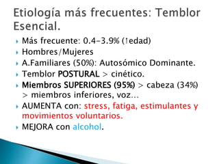  Más frecuente: 0.4-3.9% (↑edad)
 Hombres/Mujeres
 A.Familiares (50%): Autosómico Dominante.
 Temblor POSTURAL > cinético.
 Miembros SUPERIORES (95%) > cabeza (34%)
> miembros inferiores, voz…
 AUMENTA con: stress, fatiga, estimulantes y
movimientos voluntarios.
 MEJORA con alcohol.
 