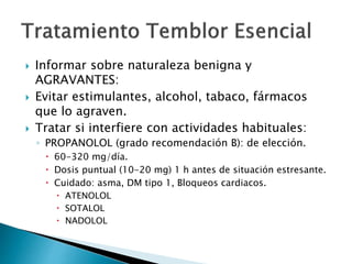  Informar sobre naturaleza benigna y
AGRAVANTES:
 Evitar estimulantes, alcohol, tabaco, fármacos
que lo agraven.
 Tratar si interfiere con actividades habituales:
◦ PROPANOLOL (grado recomendación B): de elección.
 60-320 mg/día.
 Dosis puntual (10-20 mg) 1 h antes de situación estresante.
 Cuidado: asma, DM tipo 1, Bloqueos cardiacos.
 ATENOLOL
 SOTALOL
 NADOLOL
 
