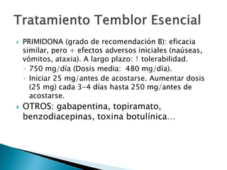  PRIMIDONA (grado de recomendación B): eficacia
similar, pero + efectos adversos iniciales (naúseas,
vómitos, ataxia). A largo plazo: ↑ tolerabilidad.
◦ 750 mg/día (Dosis media: 480 mg/día).
◦ Iniciar 25 mg/antes de acostarse. Aumentar dosis
(25 mg) cada 3-4 días hasta 250 mg/antes de
acostarse.
 OTROS: gabapentina, topiramato,
benzodiacepinas, toxina botulínica…
 