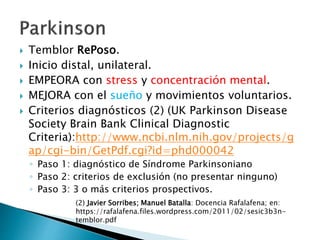  Temblor RePoso.
 Inicio distal, unilateral.
 EMPEORA con stress y concentración mental.
 MEJORA con el sueño y movimientos voluntarios.
 Criterios diagnósticos (2) (UK Parkinson Disease
Society Brain Bank Clinical Diagnostic
Criteria):http://www.ncbi.nlm.nih.gov/projects/g
ap/cgi-bin/GetPdf.cgi?id=phd000042
◦ Paso 1: diagnóstico de Síndrome Parkinsoniano
◦ Paso 2: criterios de exclusión (no presentar ninguno)
◦ Paso 3: 3 o más criterios prospectivos.
(2) Javier Sorribes; Manuel Batalla: Docencia Rafalafena; en:
https://rafalafena.files.wordpress.com/2011/02/sesic3b3n-
temblor.pdf
 