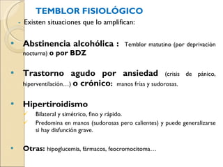 TEMBLOR FISIOLÓGICO Existen situaciones que lo amplifican: Abstinencia alcohólica :  Temblor matutino (por deprivación nocturna)  o por BDZ Trastorno agudo por ansiedad  (crisis de pánico, hiperventilación…)  o crónico :  manos frías y sudorosas. Hipertiroidismo  Bilateral y simétrico, fino y rápido.  Predomina en manos (sudorosas pero calientes) y puede generalizarse si hay disfunción grave.  Otras:  hipoglucemia, fármacos, feocromocitoma…   